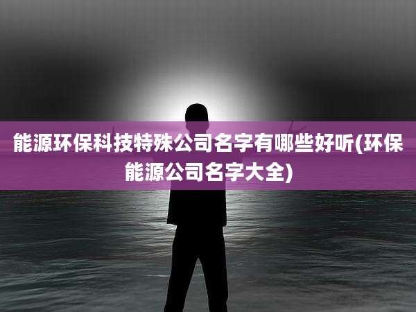 能源环保科技特殊公司名字有哪些好听(环保能源公司名字大全)
