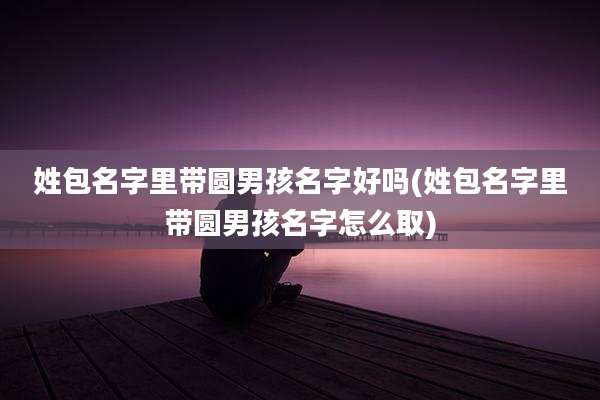 姓包名字里带圆男孩名字好吗(姓包名字里带圆男孩名字怎么取)