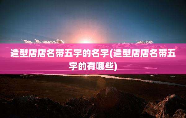 造型店店名带五字的名字(造型店店名带五字的有哪些)