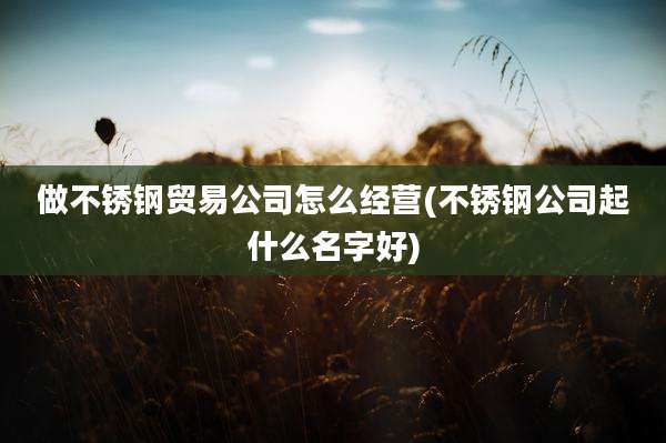 做不锈钢贸易公司怎么经营(不锈钢公司起什么名字好)