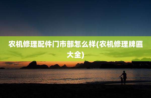 农机修理配件门市部怎么样(农机修理牌匾大全)