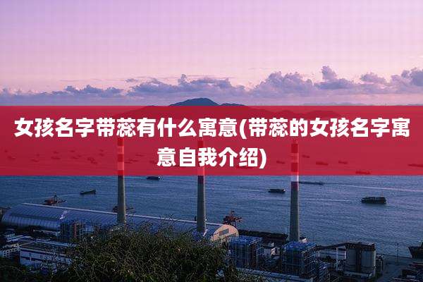 女孩名字带蕊有什么寓意(带蕊的女孩名字寓意自我介绍)