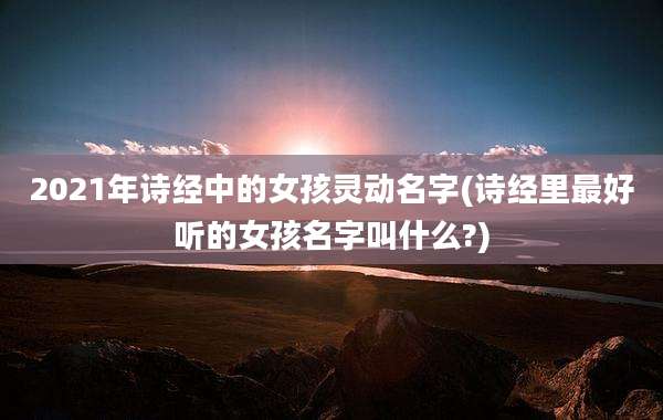 2021年诗经中的女孩灵动名字(诗经里最好听的女孩名字叫什么?)