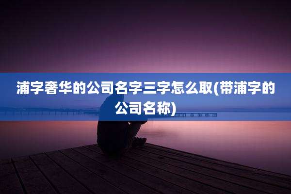 浦字奢华的公司名字三字怎么取(带浦字的公司名称)