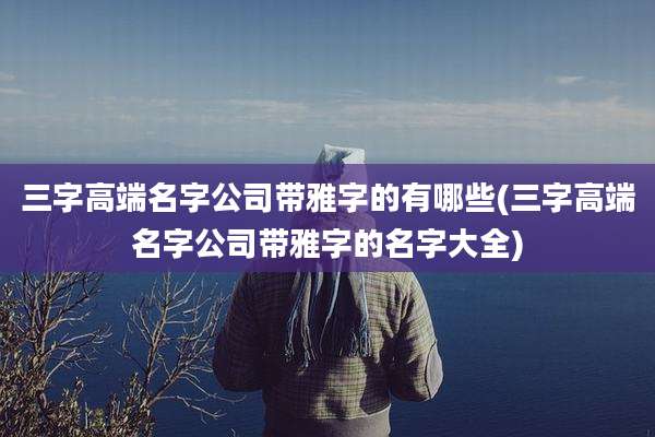 三字高端名字公司带雅字的有哪些(三字高端名字公司带雅字的名字大全)