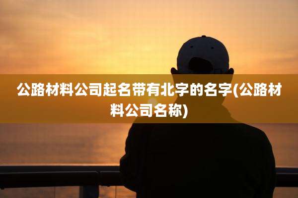 公路材料公司起名带有北字的名字(公路材料公司名称)