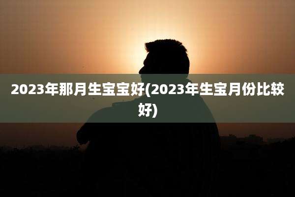 2023年那月生宝宝好(2023年生宝月份比较好)