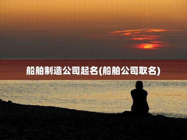 船舶制造公司起名(船舶公司取名)