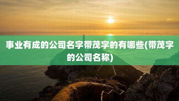 事业有成的公司名字带茂字的有哪些(带茂字的公司名称)