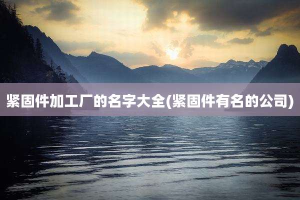 紧固件加工厂的名字大全(紧固件有名的公司)