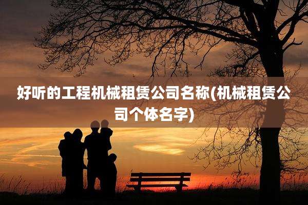 好听的工程机械租赁公司名称(机械租赁公司个体名字)
