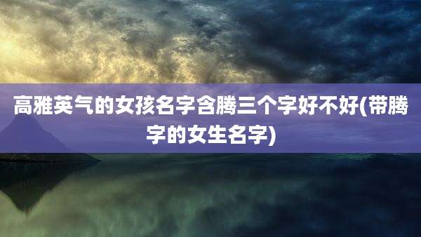 高雅英气的女孩名字含腾三个字好不好(带腾字的女生名字)