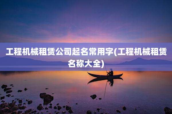 工程机械租赁公司起名常用字(工程机械租赁名称大全)