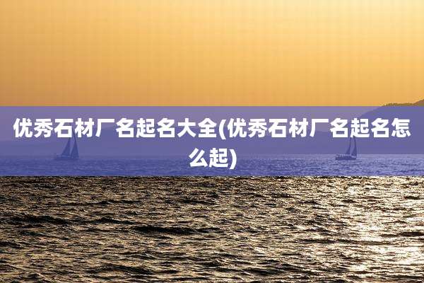 优秀石材厂名起名大全(优秀石材厂名起名怎么起)