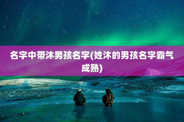名字中带沐男孩名字(姓沐的男孩名字霸气成熟)