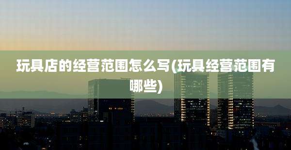玩具店的经营范围怎么写(玩具经营范围有哪些)