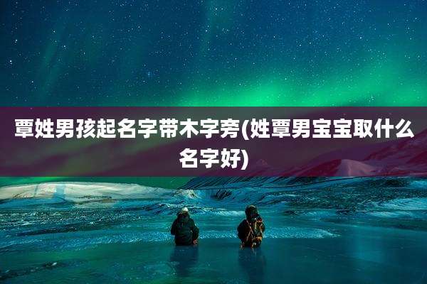 覃姓男孩起名字带木字旁(姓覃男宝宝取什么名字好)