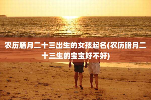 农历腊月二十三出生的女孩起名(农历腊月二十三生的宝宝好不好)