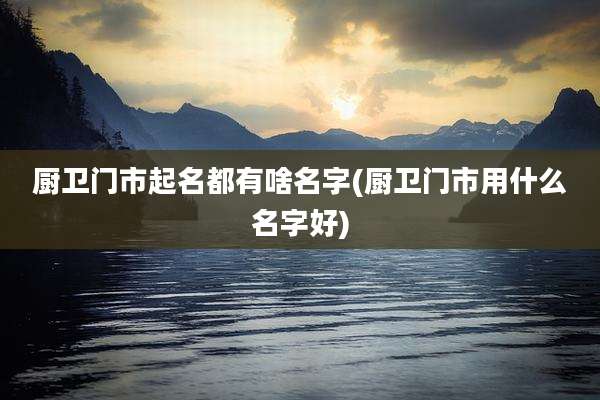 厨卫门市起名都有啥名字(厨卫门市用什么名字好)