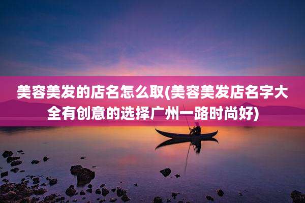 美容美发的店名怎么取(美容美发店名字大全有创意的选择广州一路时尚好)