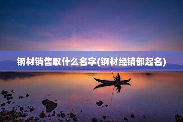 钢材销售取什么名字(钢材经销部起名)