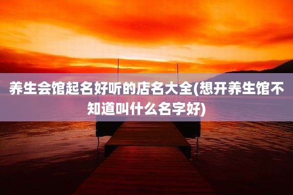 养生会馆起名好听的店名大全(想开养生馆不知道叫什么名字好)