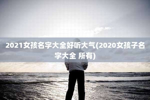 2021女孩名字大全好听大气(2020女孩子名字大全 所有)