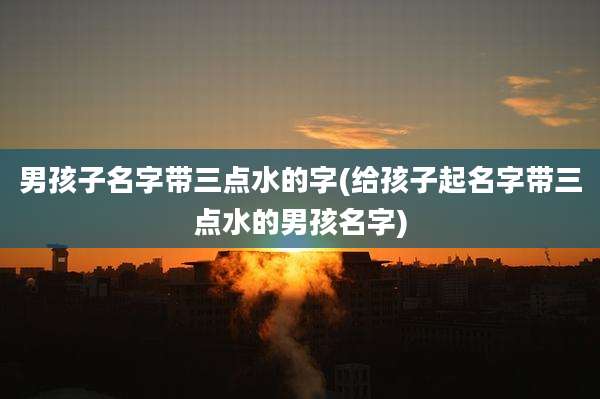 男孩子名字带三点水的字(给孩子起名字带三点水的男孩名字)