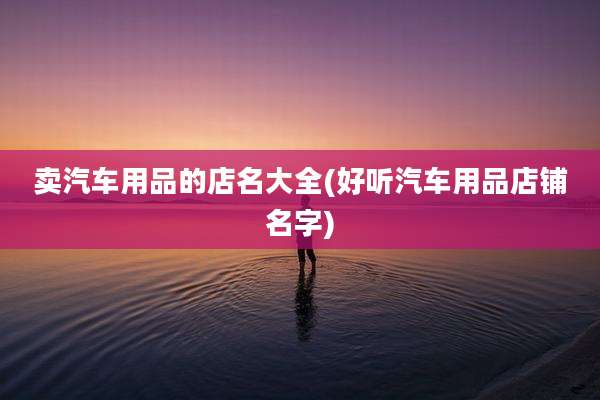 卖汽车用品的店名大全(好听汽车用品店铺名字)