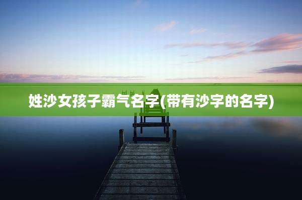 姓沙女孩子霸气名字(带有沙字的名字)