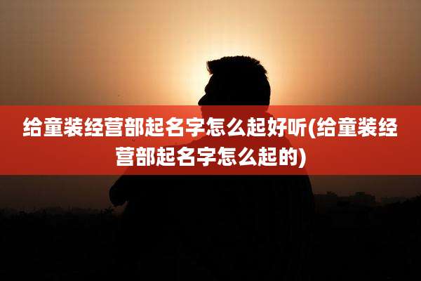 给童装经营部起名字怎么起好听(给童装经营部起名字怎么起的)