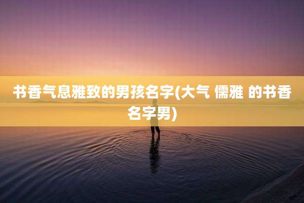 书香气息雅致的男孩名字(大气 儒雅 的书香名字男)