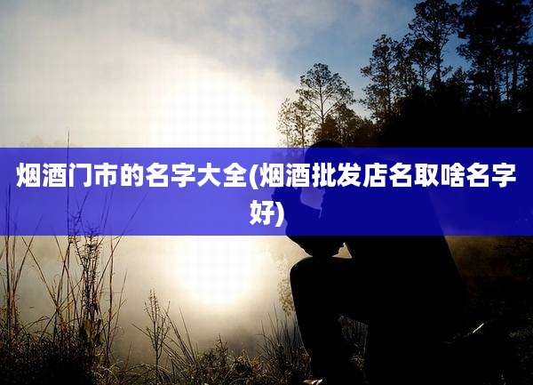 烟酒门市的名字大全(烟酒批发店名取啥名字好)