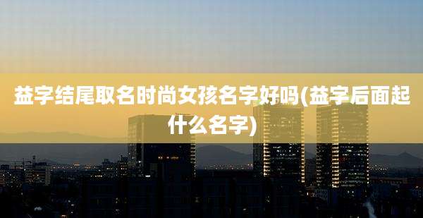 益字结尾取名时尚女孩名字好吗(益字后面起什么名字)