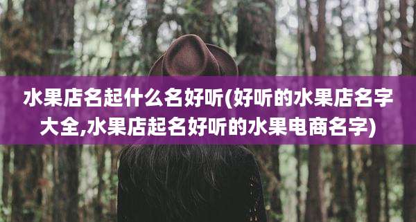 水果店名起什么名好听(好听的水果店名字大全,水果店起名好听的水果电商名字)
