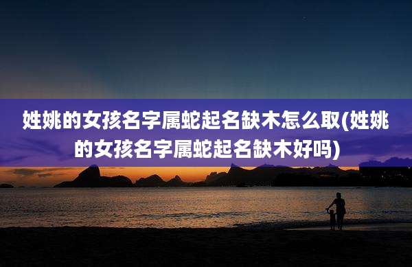 姓姚的女孩名字属蛇起名缺木怎么取(姓姚的女孩名字属蛇起名缺木好吗)
