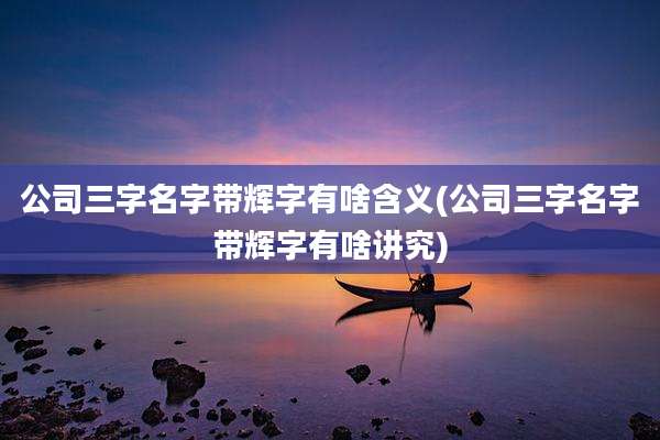 公司三字名字带辉字有啥含义(公司三字名字带辉字有啥讲究)