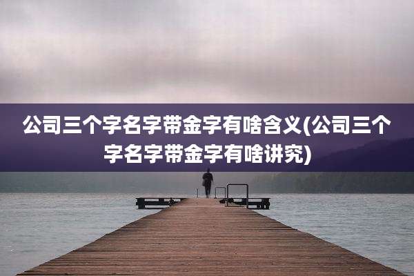 公司三个字名字带金字有啥含义(公司三个字名字带金字有啥讲究)