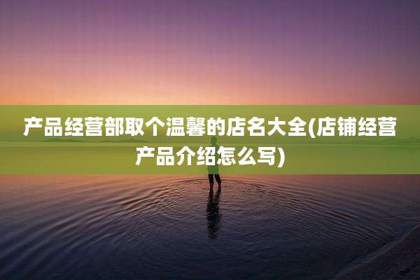 产品经营部取个温馨的店名大全(店铺经营产品介绍怎么写)