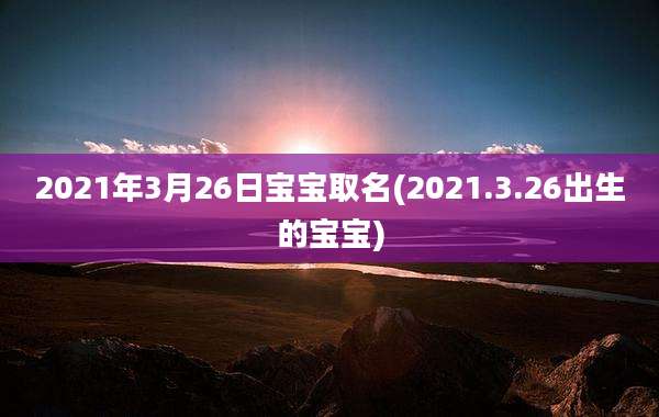 2021年3月26日宝宝取名(2021.3.26出生的宝宝)