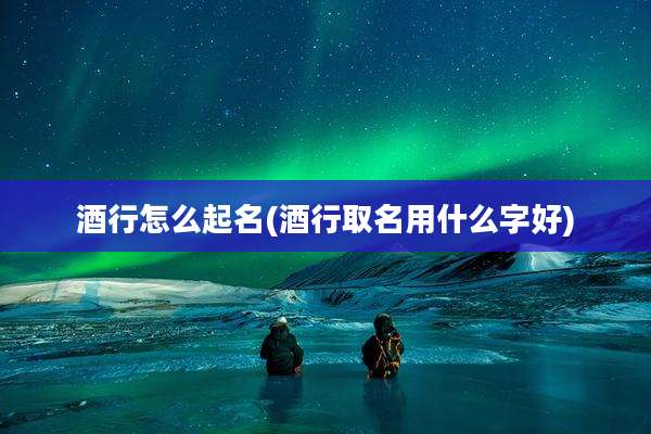酒行怎么起名(酒行取名用什么字好)