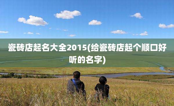瓷砖店起名大全2015(给瓷砖店起个顺口好听的名字)