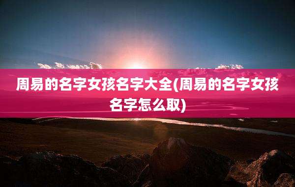周易的名字女孩名字大全(周易的名字女孩名字怎么取)