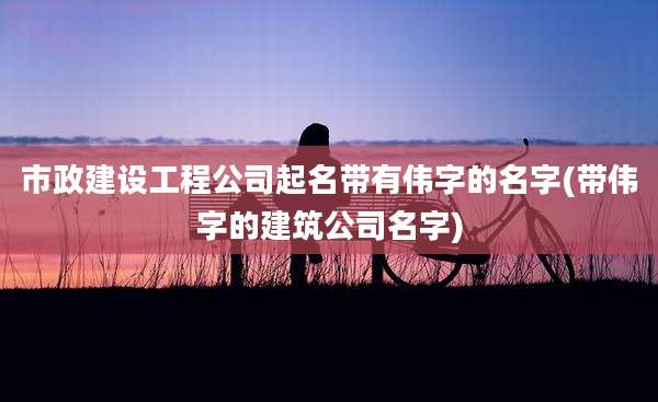 市政建设工程公司起名带有伟字的名字(带伟字的建筑公司名字)