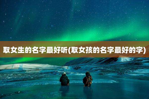 取女生的名字最好听(取女孩的名字最好的字)