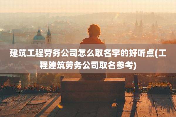 建筑工程劳务公司怎么取名字的好听点(工程建筑劳务公司取名参考)