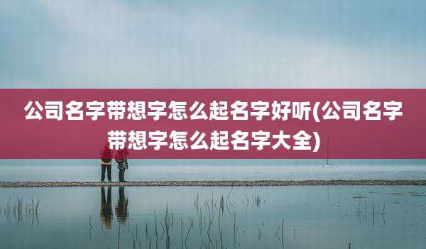 公司名字带想字怎么起名字好听(公司名字带想字怎么起名字大全)