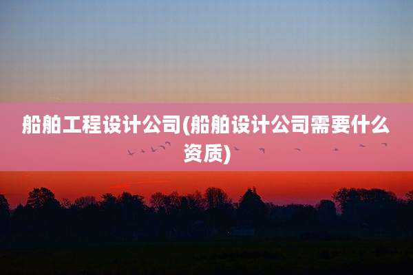 船舶工程设计公司(船舶设计公司需要什么资质)