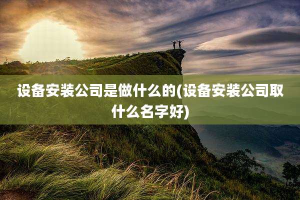 设备安装公司是做什么的(设备安装公司取什么名字好)