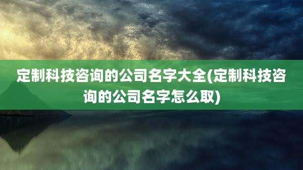 定制科技咨询的公司名字大全(定制科技咨询的公司名字怎么取)